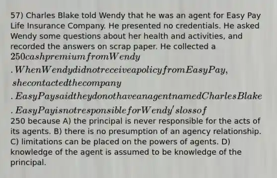 57) Charles Blake told Wendy that he was an agent for Easy Pay Life Insurance Company. He presented no credentials. He asked Wendy some questions about her health and activities, and recorded the answers on scrap paper. He collected a 250 cash premium from Wendy. When Wendy did not receive a policy from Easy Pay, she contacted the company. Easy Pay said they do not have an agent named Charles Blake. Easy Pay is not responsible for Wendy's loss of250 because A) the principal is never responsible for the acts of its agents. B) there is no presumption of an agency relationship. C) limitations can be placed on the powers of agents. D) knowledge of the agent is assumed to be knowledge of the principal.