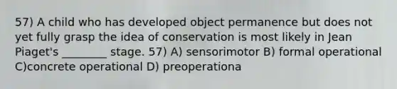 57) A child who has developed object permanence but does not yet fully grasp the idea of conservation is most likely in Jean Piaget's ________ stage. 57) A) sensorimotor B) formal operational C)concrete operational D) preoperationa