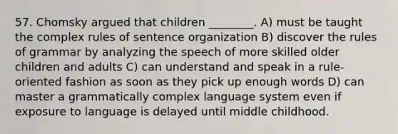 57. Chomsky argued that children ________. A) must be taught the complex rules of sentence organization B) discover the rules of grammar by analyzing the speech of more skilled older children and adults C) can understand and speak in a rule-oriented fashion as soon as they pick up enough words D) can master a grammatically complex language system even if exposure to language is delayed until middle childhood.