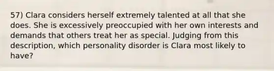 57) Clara considers herself extremely talented at all that she does. She is excessively preoccupied with her own interests and demands that others treat her as special. Judging from this description, which personality disorder is Clara most likely to have?