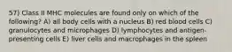 57) Class II MHC molecules are found only on which of the following? A) all body cells with a nucleus B) red blood cells C) granulocytes and microphages D) lymphocytes and antigen-presenting cells E) liver cells and macrophages in the spleen