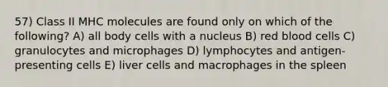 57) Class II MHC molecules are found only on which of the following? A) all body cells with a nucleus B) red blood cells C) granulocytes and microphages D) lymphocytes and antigen-presenting cells E) liver cells and macrophages in the spleen