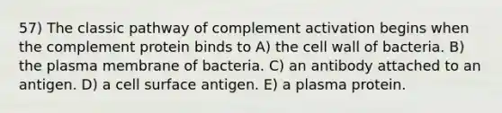 57) The classic pathway of complement activation begins when the complement protein binds to A) the cell wall of bacteria. B) the plasma membrane of bacteria. C) an antibody attached to an antigen. D) a cell surface antigen. E) a plasma protein.