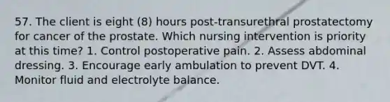 57. The client is eight (8) hours post-transurethral prostatectomy for cancer of the prostate. Which nursing intervention is priority at this time? 1. Control postoperative pain. 2. Assess abdominal dressing. 3. Encourage early ambulation to prevent DVT. 4. Monitor fluid and electrolyte balance.