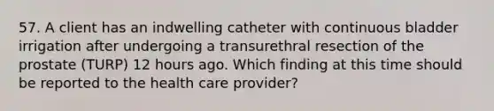 57. A client has an indwelling catheter with continuous bladder irrigation after undergoing a transurethral resection of the prostate (TURP) 12 hours ago. Which finding at this time should be reported to the health care provider?