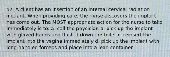 57. A client has an insertion of an internal cervical radiation implant. When providing care, the nurse discovers the implant has come out. The MOST appropriate action for the nurse to take immediately is to: a. call the physician b. pick up the implant with gloved hands and flush it down the toilet c. reinsert the implant into the vagina immediately d. pick up the implant with long-handled forceps and place into a lead container