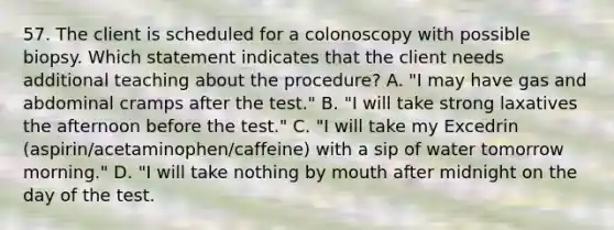 57. The client is scheduled for a colonoscopy with possible biopsy. Which statement indicates that the client needs additional teaching about the procedure? A. "I may have gas and abdominal cramps after the test." B. "I will take strong laxatives the afternoon before the test." C. "I will take my Excedrin (aspirin/acetaminophen/caffeine) with a sip of water tomorrow morning." D. "I will take nothing by mouth after midnight on the day of the test.