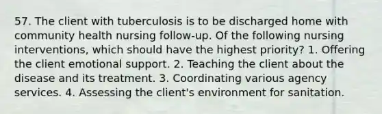 57. The client with tuberculosis is to be discharged home with community health nursing follow-up. Of the following nursing interventions, which should have the highest priority? 1. Offering the client emotional support. 2. Teaching the client about the disease and its treatment. 3. Coordinating various agency services. 4. Assessing the client's environment for sanitation.