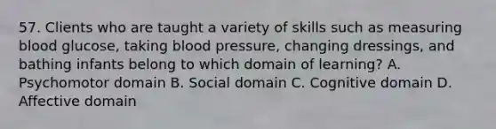 57. Clients who are taught a variety of skills such as measuring blood glucose, taking blood pressure, changing dressings, and bathing infants belong to which domain of learning? A. Psychomotor domain B. Social domain C. Cognitive domain D. Affective domain