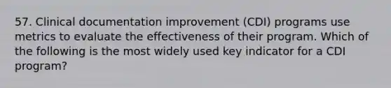 57. Clinical documentation improvement (CDI) programs use metrics to evaluate the effectiveness of their program. Which of the following is the most widely used key indicator for a CDI program?