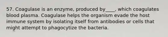 57. Coagulase is an enzyme, produced by____, which coagulates blood plasma. Coagulase helps the organism evade the host immune system by isolating itself from antibodies or cells that might attempt to phagocytize the bacteria.