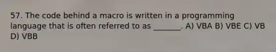 57. The code behind a macro is written in a programming language that is often referred to as _______. A) VBA B) VBE C) VB D) VBB