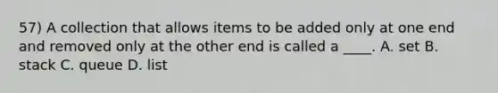 57) A collection that allows items to be added only at one end and removed only at the other end is called a ____. A. set B. stack C. queue D. list