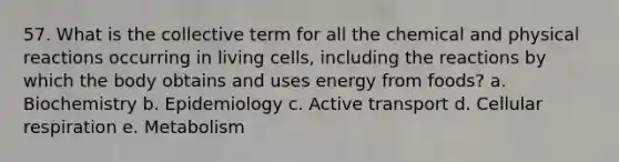 57. What is the collective term for all the chemical and physical reactions occurring in living cells, including the reactions by which the body obtains and uses energy from foods? a. Biochemistry b. Epidemiology c. Active transport d. Cellular respiration e. Metabolism