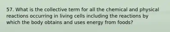 57. What is the collective term for all the chemical and physical reactions occurring in living cells including the reactions by which the body obtains and uses energy from foods?