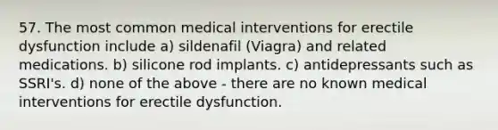 57. The most common medical interventions for erectile dysfunction include a) sildenafil (Viagra) and related medications. b) silicone rod implants. c) antidepressants such as SSRI's. d) none of the above - there are no known medical interventions for erectile dysfunction.