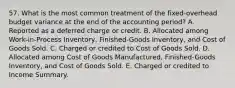 57. What is the most common treatment of the fixed-overhead budget variance at the end of the accounting period? A. Reported as a deferred charge or credit. B. Allocated among Work-in-Process Inventory, Finished-Goods Inventory, and Cost of Goods Sold. C. Charged or credited to Cost of Goods Sold. D. Allocated among Cost of Goods Manufactured, Finished-Goods Inventory, and Cost of Goods Sold. E. Charged or credited to Income Summary.