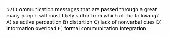 57) Communication messages that are passed through a great many people will most likely suffer from which of the following? A) selective perception B) distortion C) lack of nonverbal cues D) information overload E) formal communication integration