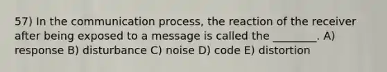 57) In <a href='https://www.questionai.com/knowledge/kTysIo37id-the-communication-process' class='anchor-knowledge'>the communication process</a>, the reaction of the receiver after being exposed to a message is called the ________. A) response B) disturbance C) noise D) code E) distortion