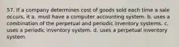 57. If a company determines cost of goods sold each time a sale occurs, it a. must have a computer accounting system. b. uses a combination of the perpetual and periodic inventory systems. c. uses a periodic inventory system. d. uses a perpetual inventory system.