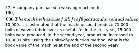 57. A company purchased a weaving machine for 190,000. The machine has a useful life of 8 years and a residual value of10,000. It is estimated that the machine could produce 75,000 bolts of woven fabric over its useful life. In the first year, 15,000 bolts were produced. In the second year, production increased to 19,000 units. Using the units-of-production method, what is the book value of the machine at the end of the second year?