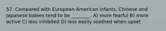 57. Compared with European-American infants, Chinese and Japanese babies tend to be ________. A) more fearful B) more active C) less inhibited D) less easily soothed when upset