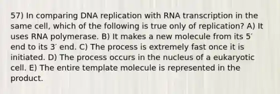 57) In comparing DNA replication with RNA transcription in the same cell, which of the following is true only of replication? A) It uses RNA polymerase. B) It makes a new molecule from its 5′ end to its 3′ end. C) The process is extremely fast once it is initiated. D) The process occurs in the nucleus of a eukaryotic cell. E) The entire template molecule is represented in the product.