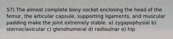 57) The almost complete bony socket enclosing the head of the femur, the articular capsule, supporting ligaments, and muscular padding make the joint extremely stable. a) zygapophysial b) sternoclavicular c) glenohumeral d) radioulnar e) hip