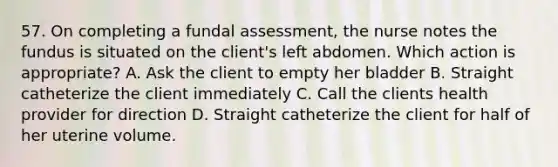 57. On completing a fundal assessment, the nurse notes the fundus is situated on the client's left abdomen. Which action is appropriate? A. Ask the client to empty her bladder B. Straight catheterize the client immediately C. Call the clients health provider for direction D. Straight catheterize the client for half of her uterine volume.