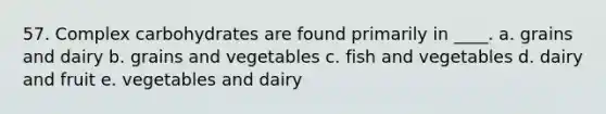 57. Complex carbohydrates are found primarily in ____. a. grains and dairy b. grains and vegetables c. fish and vegetables d. dairy and fruit e. vegetables and dairy