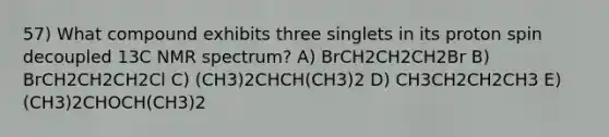 57) What compound exhibits three singlets in its proton spin decoupled 13C NMR spectrum? A) BrCH2CH2CH2Br B) BrCH2CH2CH2Cl C) (CH3)2CHCH(CH3)2 D) CH3CH2CH2CH3 E) (CH3)2CHOCH(CH3)2