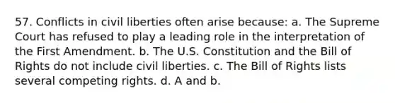 57. Conflicts in civil liberties often arise because: a. The Supreme Court has refused to play a leading role in the interpretation of the First Amendment. b. The U.S. Constitution and the Bill of Rights do not include civil liberties. c. The Bill of Rights lists several competing rights. d. A and b.