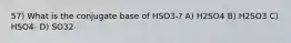 57) What is the conjugate base of HSO3-? A) H2SO4 B) H2SO3 C) HSO4- D) SO32-