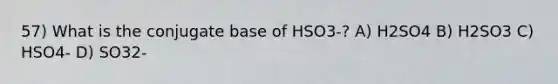 57) What is the conjugate base of HSO3-? A) H2SO4 B) H2SO3 C) HSO4- D) SO32-