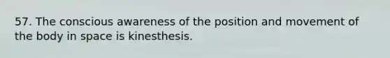 57. The conscious awareness of the position and movement of the body in space is kinesthesis.