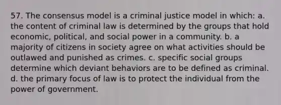 57. The consensus model is a criminal justice model in which: a. the content of criminal law is determined by the groups that hold economic, political, and social power in a community. b. a majority of citizens in society agree on what activities should be outlawed and punished as crimes. c. specific social groups determine which deviant behaviors are to be defined as criminal. d. the primary focus of law is to protect the individual from the power of government.