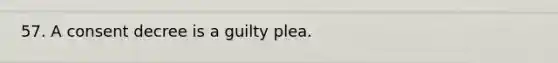 57. A consent decree is a guilty plea.