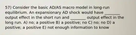 57) Consider the basic AD/AS macro model in long-run equilibrium. An expansionary AD shock would have ________ output effect in the short run and ________ output effect in the long run. A) no; a positive B) a positive; no C) no; no D) a positive; a positive E) not enough information to know