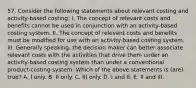 57. Consider the following statements about relevant costing and activity-based costing: I. The concept of relevant costs and benefits cannot be used in conjunction with an activity-based costing system. II. The concept of relevant costs and benefits must be modified for use with an activity-based costing system. III. Generally speaking, the decision maker can better associate relevant costs with the activities that drive them under an activity-based costing system than under a conventional product-costing system. Which of the above statements is (are) true? A. I only. B. II only. C. III only. D. I and II. E. II and III.