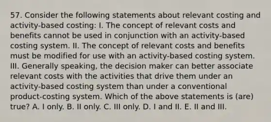 57. Consider the following statements about relevant costing and activity-based costing: I. The concept of relevant costs and benefits cannot be used in conjunction with an activity-based costing system. II. The concept of relevant costs and benefits must be modified for use with an activity-based costing system. III. Generally speaking, the decision maker can better associate relevant costs with the activities that drive them under an activity-based costing system than under a conventional product-costing system. Which of the above statements is (are) true? A. I only. B. II only. C. III only. D. I and II. E. II and III.