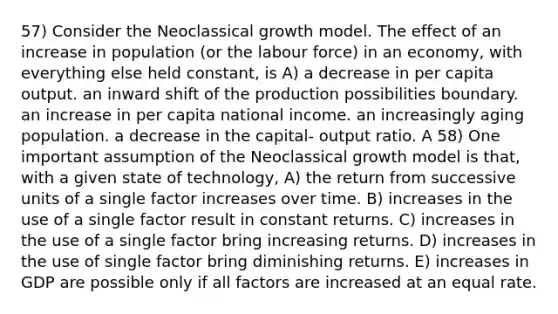 57) Consider the Neoclassical growth model. The effect of an increase in population (or the labour force) in an economy, with everything else held constant, is A) a decrease in per capita output. an inward shift of the production possibilities boundary. an increase in per capita national income. an increasingly aging population. a decrease in the capital- output ratio. A 58) One important assumption of the Neoclassical growth model is that, with a given state of technology, A) the return from successive units of a single factor increases over time. B) increases in the use of a single factor result in constant returns. C) increases in the use of a single factor bring increasing returns. D) increases in the use of single factor bring diminishing returns. E) increases in GDP are possible only if all factors are increased at an equal rate.