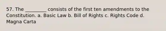 57. The _________ consists of the first ten amendments to the Constitution. a. Basic Law b. Bill of Rights c. Rights Code d. Magna Carta