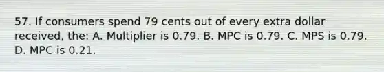 57. If consumers spend 79 cents out of every extra dollar received, the: A. Multiplier is 0.79. B. MPC is 0.79. C. MPS is 0.79. D. MPC is 0.21.