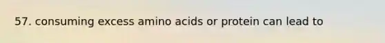 57. consuming excess amino acids or protein can lead to