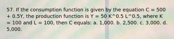 57. If the consumption function is given by the equation C = 500 + 0.5Y, the production function is Y = 50 K^0.5 L^0.5, where K = 100 and L = 100, then C equals: a. 1,000. b. 2,500. c. 3,000. d. 5,000.