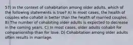 57) In the context of cohabitation among older adults, which of the following statements is true? A) In most cases, the health of couples who cohabit is better than the health of married couples. B) The number of cohabiting older adults is expected to decrease in the coming years. C) In most cases, older adults cohabit for companionship than for love. D) Cohabitation among older adults often results in marriage.