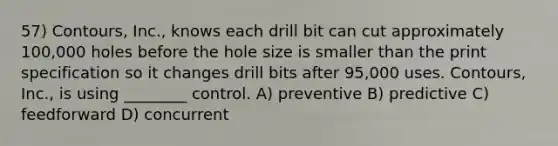 57) Contours, Inc., knows each drill bit can cut approximately 100,000 holes before the hole size is smaller than the print specification so it changes drill bits after 95,000 uses. Contours, Inc., is using ________ control. A) preventive B) predictive C) feedforward D) concurrent