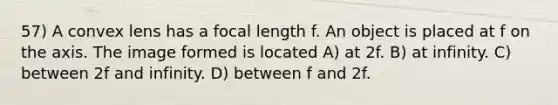 57) A convex lens has a focal length f. An object is placed at f on the axis. The image formed is located A) at 2f. B) at infinity. C) between 2f and infinity. D) between f and 2f.