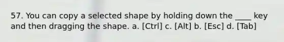 57. You can copy a selected shape by holding down the ____ key and then dragging the shape. a. [Ctrl] c. [Alt] b. [Esc] d. [Tab]