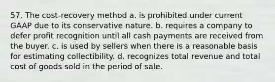 57. The cost-recovery method a. is prohibited under current GAAP due to its conservative nature. b. requires a company to defer profit recognition until all cash payments are received from the buyer. c. is used by sellers when there is a reasonable basis for estimating collectibility. d. recognizes total revenue and total cost of goods sold in the period of sale.